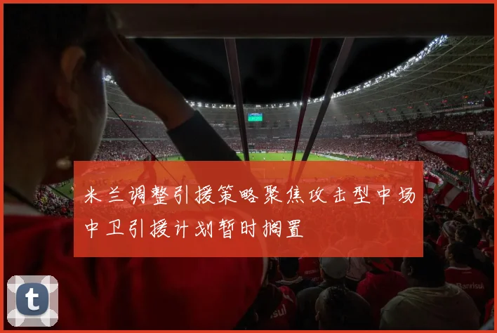 米兰调整引援策略聚焦攻击型中场中卫引援计划暂时搁置